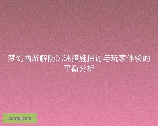 梦幻西游解防沉迷措施探讨与玩家体验的平衡分析
