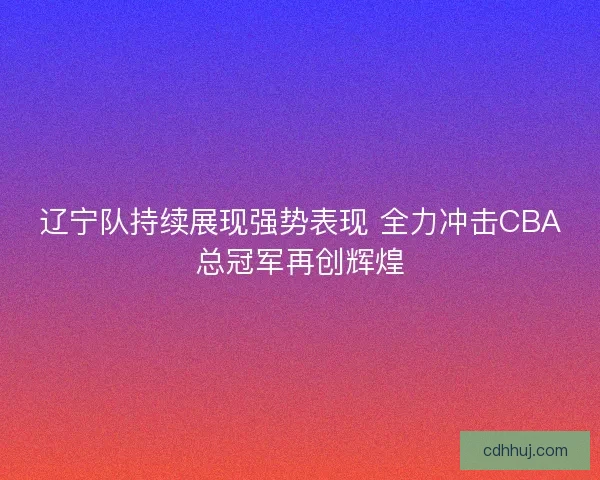 辽宁队持续展现强势表现 全力冲击CBA总冠军再创辉煌