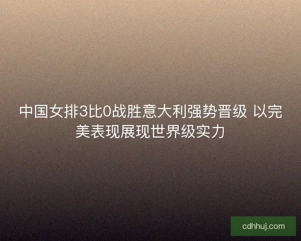 中国女排3比0战胜意大利强势晋级 以完美表现展现世界级实力