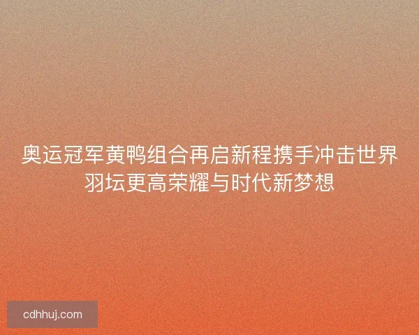 奥运冠军黄鸭组合再启新程携手冲击世界羽坛更高荣耀与时代新梦想