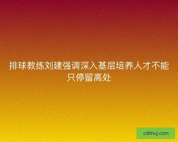 排球教练刘建强调深入基层培养人才不能只停留高处