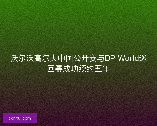 沃尔沃高尔夫中国公开赛与DP World巡回赛成功续约五年