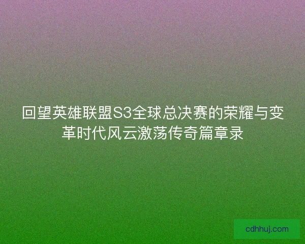 回望英雄联盟S3全球总决赛的荣耀与变革时代风云激荡传奇篇章录