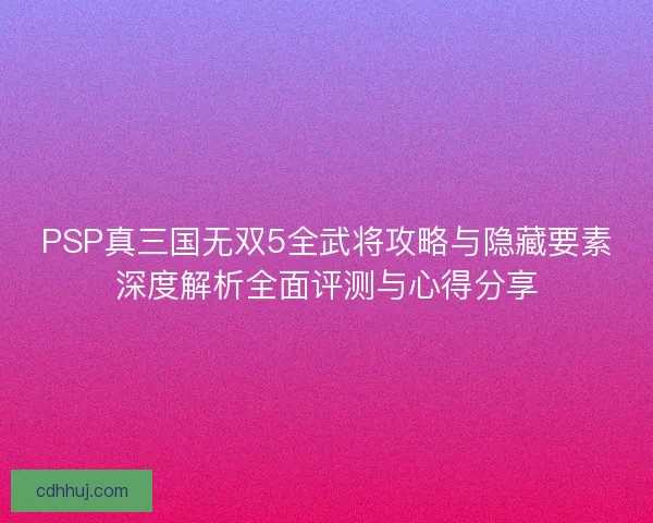 PSP真三国无双5全武将攻略与隐藏要素深度解析全面评测与心得分享