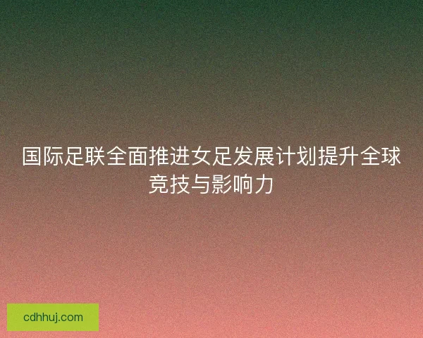 国际足联全面推进女足发展计划提升全球竞技与影响力