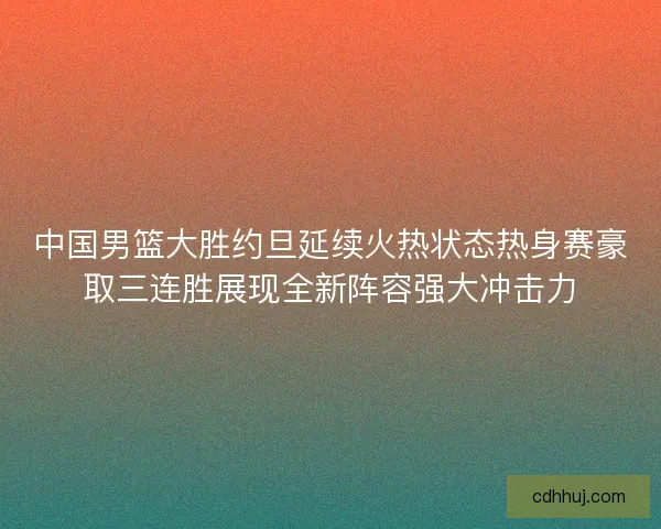 中国男篮大胜约旦延续火热状态热身赛豪取三连胜展现全新阵容强大冲击力